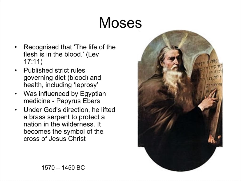 Moses. Recognised that ‘The life of the flesh is in the blood.’ (Lev 17:11) Published strict rules governing diet (blood) and health, including ‘leprosy’ Was influenced by Egyptian medicine - Papyrus Ebers. Under God’s direction, he lifted a brass serpent to protect a nation in the wilderness. It becomes the symbol of the cross of Jesus Christ. 1570 – 1450 BC.
