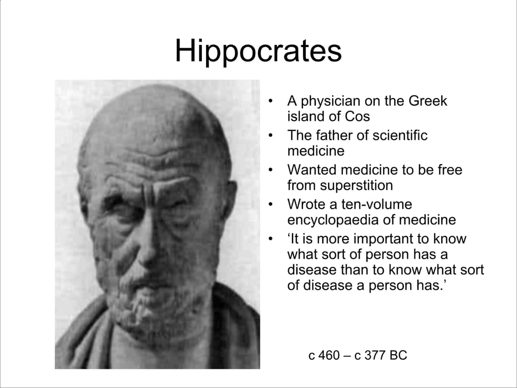 Hippocrates. A physician on the Greek island of Cos. The father of scientific medicine. Wanted medicine to be free from superstition. Wrote a ten-volume encyclopaedia of medicine. ‘It is more important to know what sort of person has a disease than to know what sort of disease a person has.’ c 460 – c 377 BC.