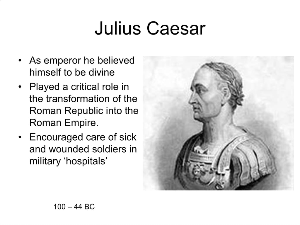 Julius Caesar. As emperor he believed himself to be divine. Played a critical role in the transformation of the Roman Republic into the Roman Empire. Encouraged care of sick and wounded soldiers in military ‘hospitals’ 100 – 44 BC.
