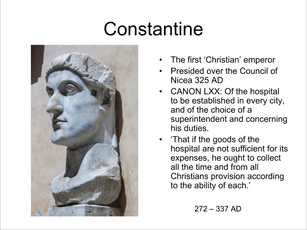 Constantine. The first ‘Christian’ emperor. Presided over the Council of Nicea 325 AD. CANON LXX: Of the hospital to be established in every city, and of the choice of a superintendent and concerning his duties. ‘That if the goods of the hospital are not sufficient for its expenses, he ought to collect all the time and from all Christians provision according to the ability of each.’ 272 – 337 AD.