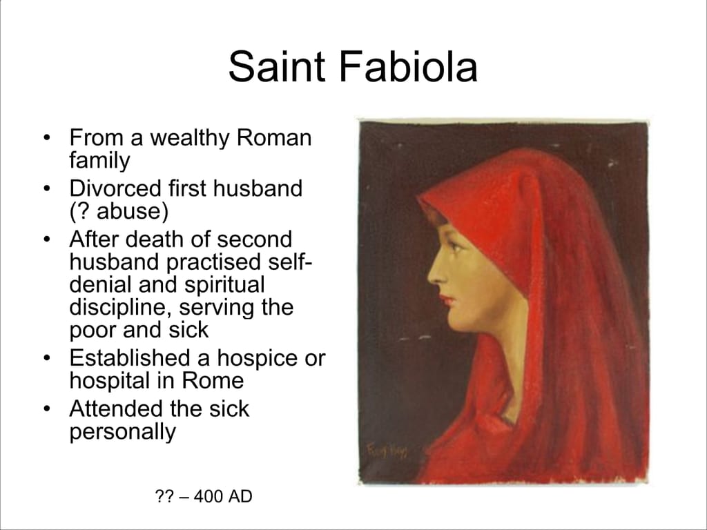 Saint Fabiola. From a wealthy Roman family. Divorced first husband (? abuse) After death of second husband practised self- denial and spiritual discipline, serving the poor and sick Established a hospice or hospital in Rome Attended the sick personally. ?? – 400 AD.