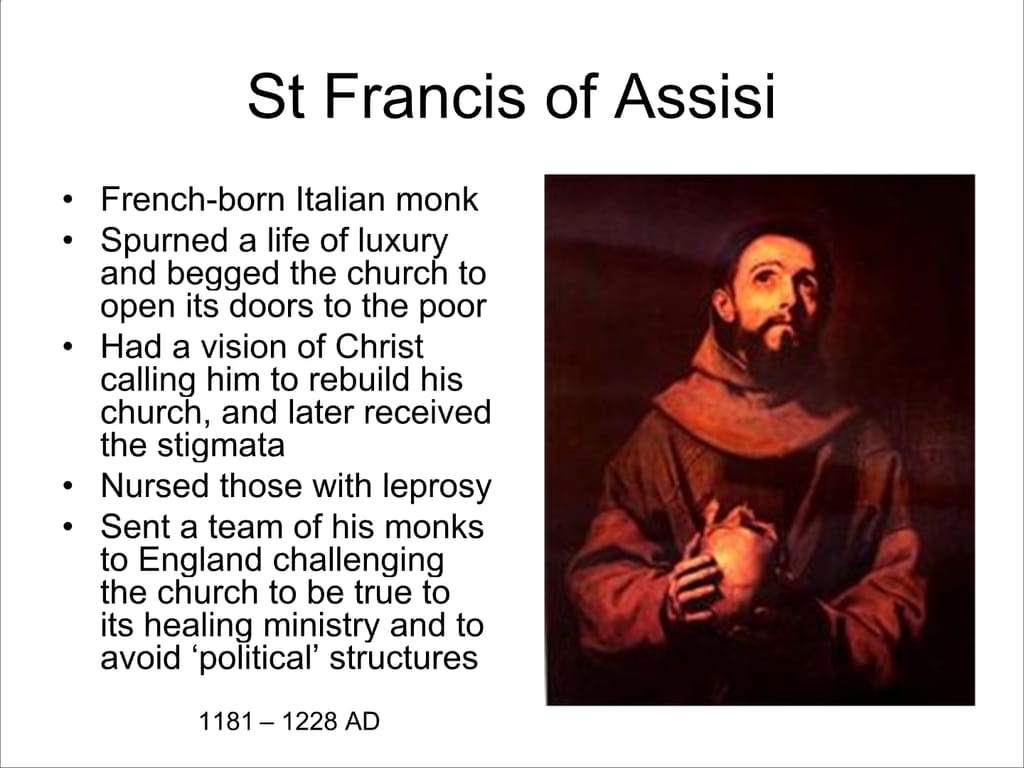St Francis of Assisi. French-born Italian monk Spurned a life of luxury and begged the church to open its doors to the poor Had a vision of Christ calling him to rebuild his church, and later received the stigmata. Nursed those with leprosy. Sent a team of his monks to England challenging the church to be true to its healing ministry and to. avoid ‘political’ structures. 1181 – 1228 AD.