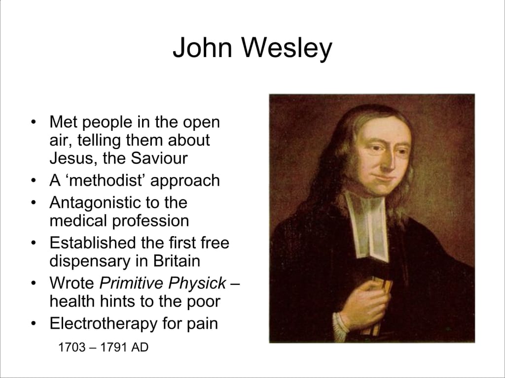 John Wesley. Met people in the open air, telling them about Jesus, the Saviour. A ‘methodist’ approach. Antagonistic to the medical profession Established the first free dispensary in Britain Wrote Primitive Physick – health hints to the poor Electrotherapy for pain 1703 – 1791 AD.