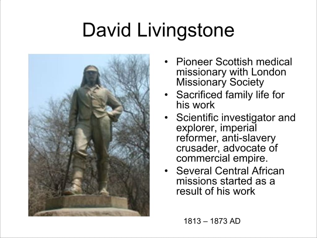 David Livingstone. Pioneer Scottish medical missionary with London Missionary Society. Sacrificed family life for his work. Scientific investigator and explorer, imperial reformer, anti-slavery crusader, advocate of commercial empire. Several Central African missions started as a result of his work. 1813 – 1873 AD.