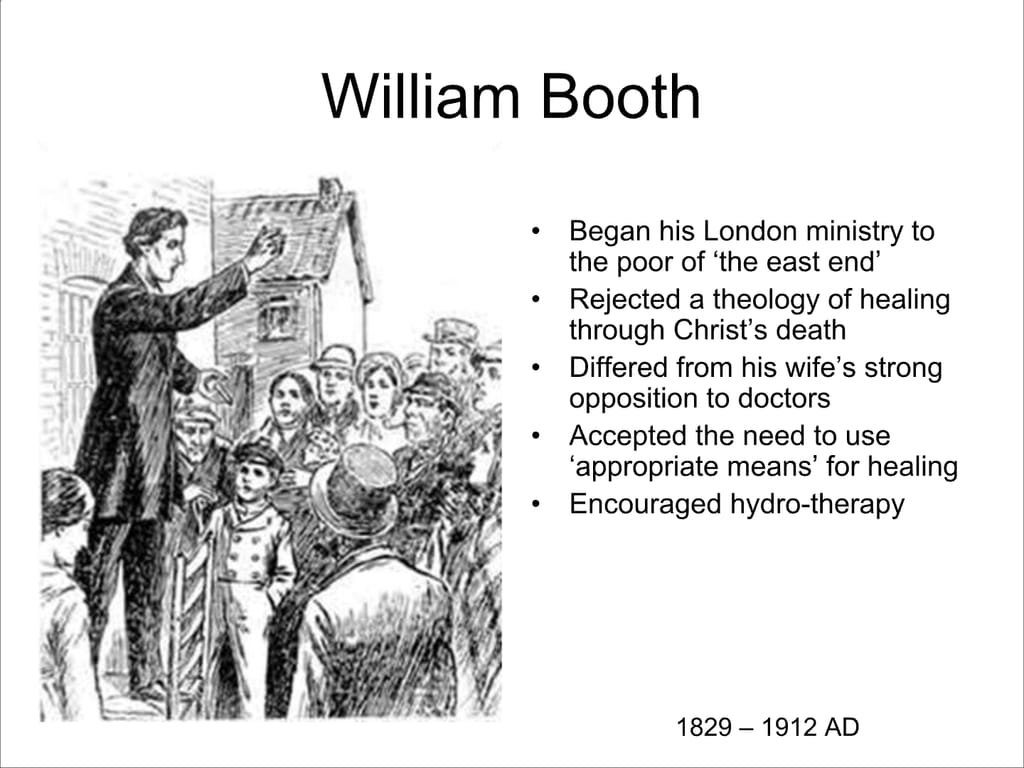 William Booth. Began his London ministry to the poor of ‘the east end’ Rejected a theology of healing through Christ’s death. Differed from his wife’s strong opposition to doctors. Accepted the need to use ‘appropriate means’ for healing. Encouraged hydro-therapy. 1829 – 1912 AD.