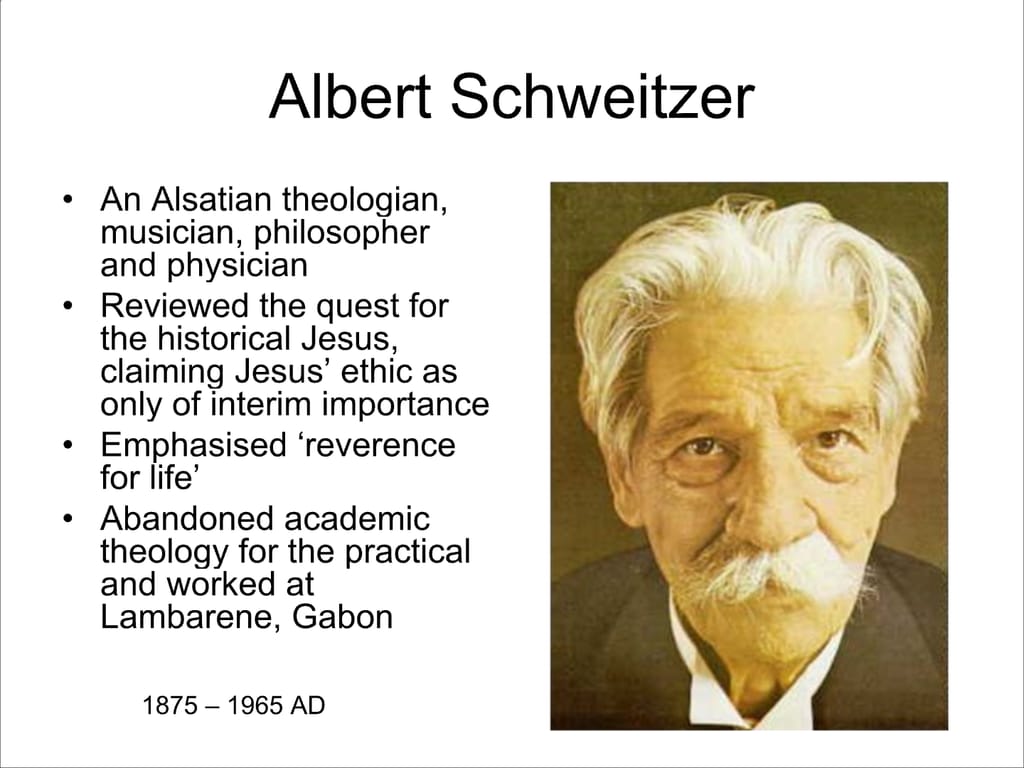 Albert Schweitzer. An Alsatian theologian, musician, philosopher and physician. Reviewed the quest for the historical Jesus, claiming Jesus’ ethic as only of interim importance Emphasised ‘reverence for life’ Abandoned academic theology for the practical and worked at Lambarene, Gabon. 1875 – 1965 AD.