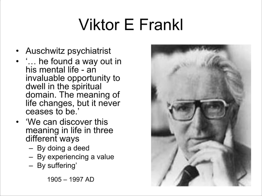 Viktor E Frankl. Auschwitz psychiatrist. ‘... he found a way out in his mental life - an invaluable opportunity to dwell in the spiritual domain. The meaning of life changes, but it never ceases to be.’ ‘We can discover this meaning in life in three different ways – By doing a deed – By experiencing a value – By suffering’ 1905 – 1997 AD.