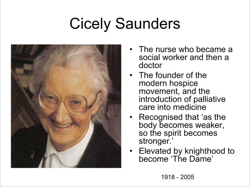 Cicely Saunders. The nurse who became a social worker and then a doctor. The founder of the modern hospice movement, and the introduction of palliative care into medicine Recognised that ‘as the body becomes weaker, so the spirit becomes stronger.’ Elevated by knighthood to become ‘The Dame’