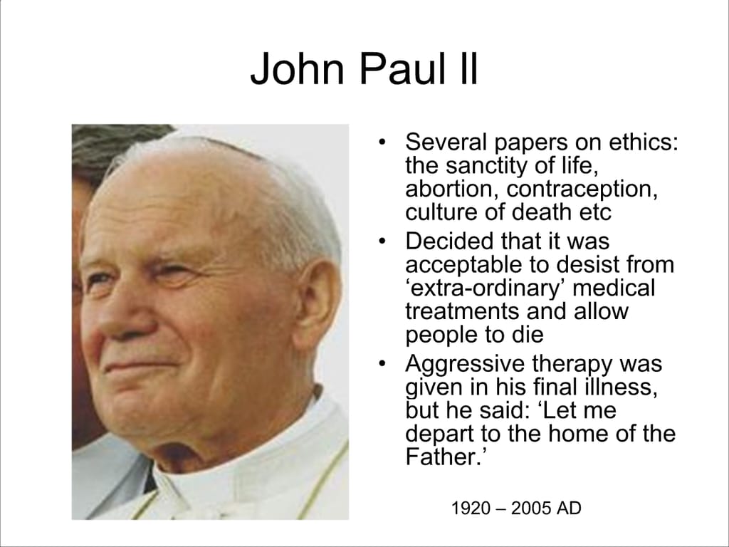 John Paul II. Several papers on ethics: the sanctity of life, abortion, contraception, culture of death etc. Decided that it was acceptable to desist from ‘extra-ordinary’ medical treatments and allow people to die. Aggressive therapy was given in his final illness, but he said: ‘Let me depart to the home of the Father.’ 1920 – 2005 AD.