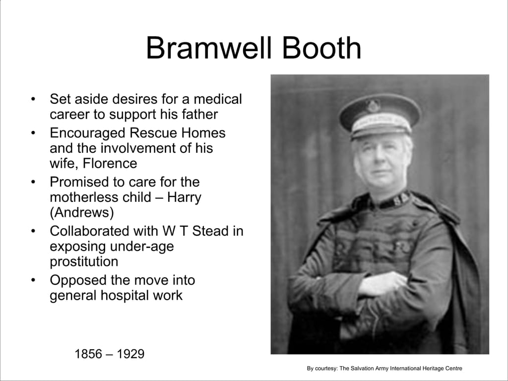Bramwell Booth. Set aside desires for a medical career to support his father Encouraged Rescue Homes and the involvement of his wife, Florence. Promised to care for the motherless child – Harry (Andrews) Collaborated with W T Stead in exposing under-age prostitution. Opposed the move into general hospital work.