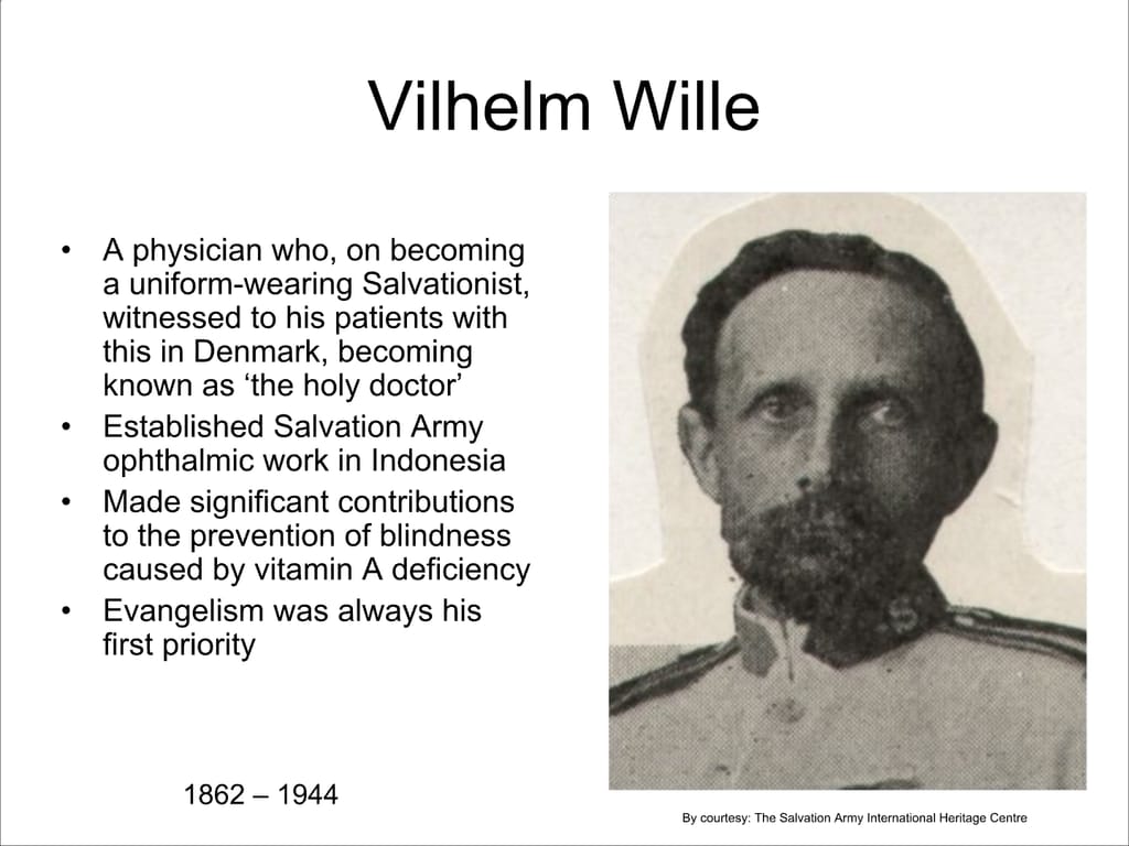 Vilhelm Wille. A physician who, on becoming a uniform-wearing Salvationist, witnessed to his patients with this in Denmark, becoming known as ‘the holy doctor’ Established Salvation Army ophthalmic work in Indonesia Made significant contributions to the prevention of blindness caused by vitamin A deficiency Evangelism was always his first priority.