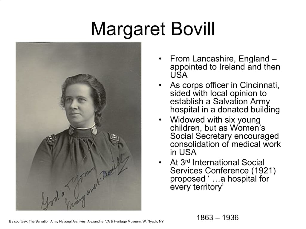 Margaret Bovill. From Lancashire, England – appointed to Ireland and then USA. As corps officer in Cincinnati, sided with local opinion to establish a Salvation Army hospital in a donated building. Widowed with six young children, but as Women’s Social Secretary encouraged consolidation of medical work in USA. At 3rd International Social Services Conference (1921) proposed ‘ ...a hospital for every territory’