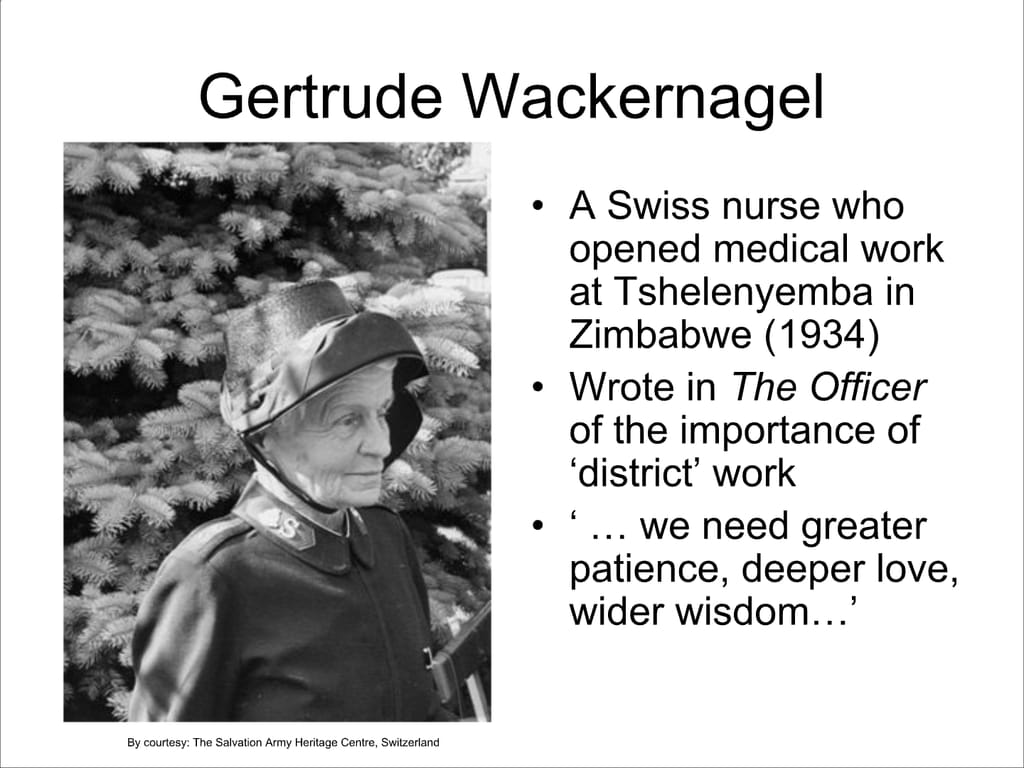 Gertrude Wackernagel. A Swiss nurse who opened medical work at Tshelenyemba in Zimbabwe (1934) Wrote in The Officer of the importance of ‘district’ work. ‘... we need greater patience, deeper love, wider wisdom...’
