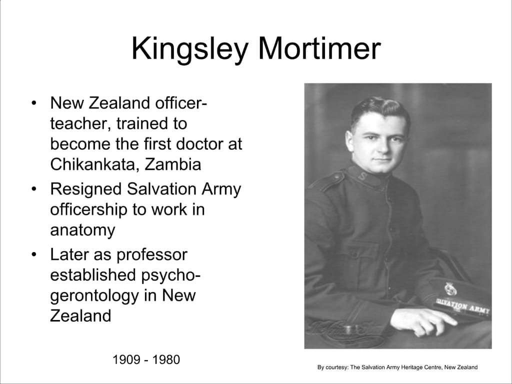 Kingsley Mortimer. New Zealand officer- teacher, trained to become the first doctor at Chikankata, Zambia. Resigned Salvation Army officership to work in anatomy. Later as professor established psycho- gerontology in New Zealand.