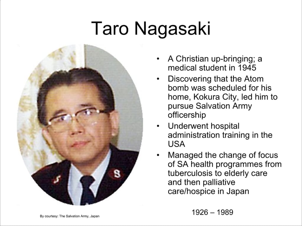 Taro Nagasaki. A Christian up-bringing; a medical student in 1945. Discovering that the Atom bomb was scheduled for his home, Kokura City, led him to pursue Salvation Army officership. Underwent hospital administration training in the USA. Managed the change of focus of SA health programmes from tuberculosis to elderly care and then palliative care/hospice in Japan.