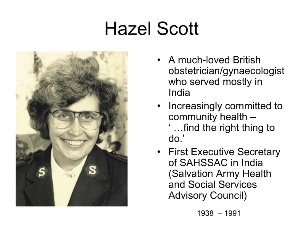 Hazel Scott. A much-loved British obstetrician/gynaecologist who served mostly in India. Increasingly committed to community health – ‘...find the right thing to do.’ First Executive Secretary of SAHSSAC in India (Salvation Army Health and Social Services Advisory Council)