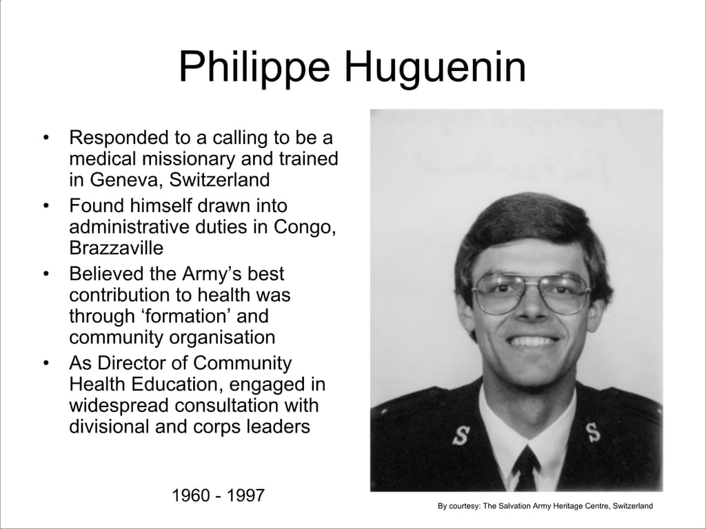 Philippe Huguenin. Responded to a calling to be a medical missionary and trained in Geneva, Switzerland. Found himself drawn into administrative duties in Congo, Brazzaville. Believed the Army’s best contribution to health was through ‘formation’ and community organisation. As Director of Community Health Education, engaged in widespread consultation with divisional and corps leaders.